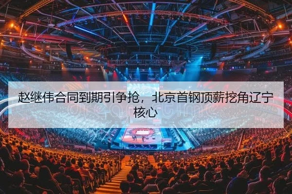 赵继伟合同到期引争抢，北京首钢顶薪挖角辽宁核心